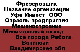 Фрезеровщик › Название организации ­ Уфа-Инвест, ООО › Отрасль предприятия ­ Машиностроение › Минимальный оклад ­ 55 000 - Все города Работа » Вакансии   . Владимирская обл.,Владимир г.